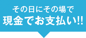 その日にその場で現金でお支払い！！